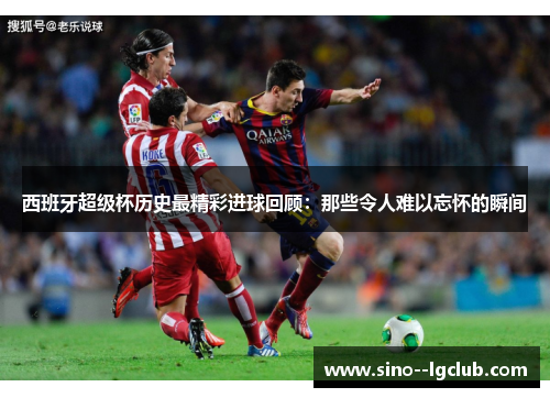 西班牙超级杯历史最精彩进球回顾：那些令人难以忘怀的瞬间