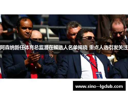 阿森纳新任体育总监潜在候选人名单揭晓 重点人选引发关注