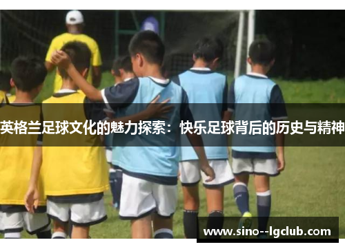 英格兰足球文化的魅力探索：快乐足球背后的历史与精神