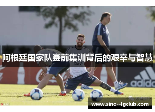 阿根廷国家队赛前集训背后的艰辛与智慧 阿根廷国家队赛前集训背后的艰辛与智慧