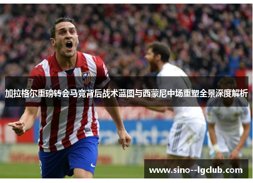 加拉格尔重磅转会马竞背后战术蓝图与西蒙尼中场重塑全景深度解析 加拉格尔重磅转会马竞背后战术蓝图与西蒙尼中场重塑全景深度解析