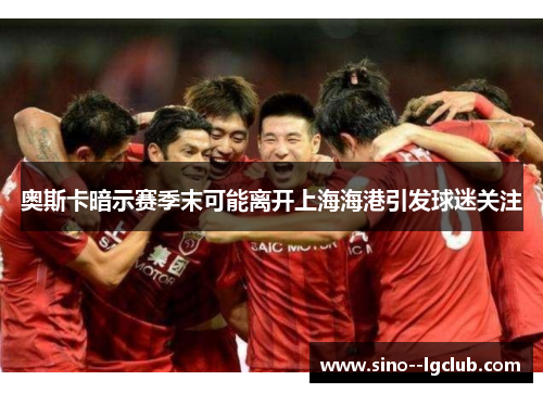 奥斯卡暗示赛季末可能离开上海海港引发球迷关注 奥斯卡暗示赛季末可能离开上海海港引发球迷关注