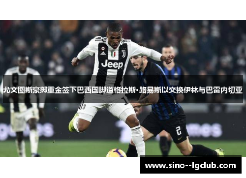 尤文图斯豪掷重金签下巴西国脚道格拉斯·路易斯以交换伊林与巴雷内切亚