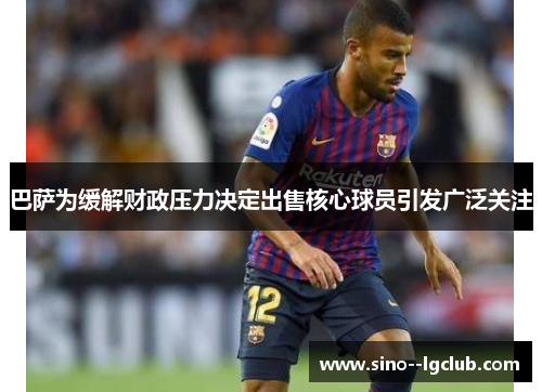 巴萨为缓解财政压力决定出售核心球员引发广泛关注 巴萨为缓解财政压力决定出售核心球员引发广泛关注