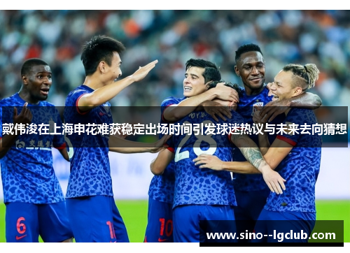 戴伟浚在上海申花难获稳定出场时间引发球迷热议与未来去向猜想 戴伟浚在上海申花难获稳定出场时间引发球迷热议与未来去向猜想