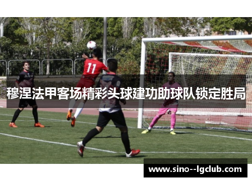 穆涅法甲客场精彩头球建功助球队锁定胜局 穆涅法甲客场精彩头球建功助球队锁定胜局