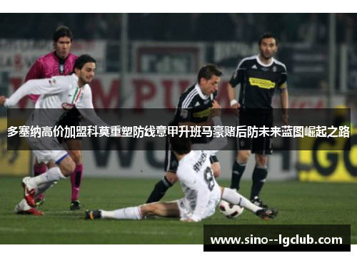 多塞纳高价加盟科莫重塑防线意甲升班马豪赌后防未来蓝图崛起之路