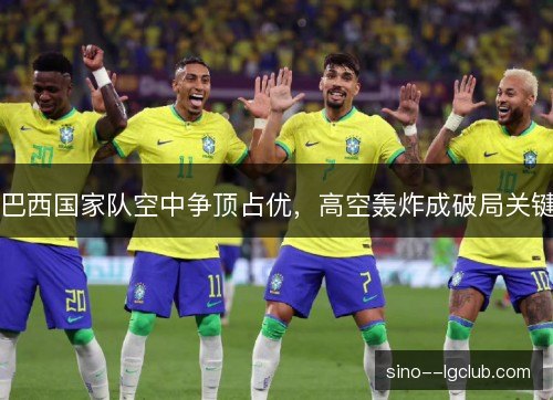 巴西国家队空中争顶占优,高空轰炸成破局关键 巴西国家队空中争顶占优,高空轰炸成破局关键