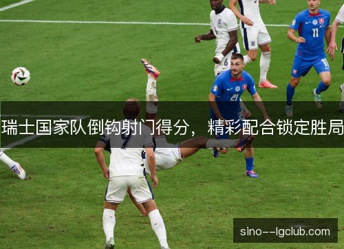 瑞士国家队倒钩射门得分,精彩配合锁定胜局 瑞士国家队倒钩射门得分,精彩配合锁定胜局